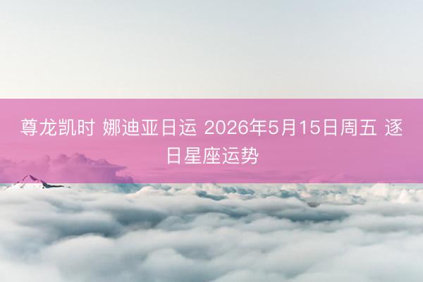 尊龙凯时 娜迪亚日运 2026年5月15日周五 逐日星座运势