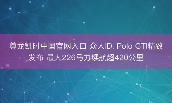 尊龙凯时中国官网入口 众人ID. Polo GTI精致发布 最大226马力续航超420公里