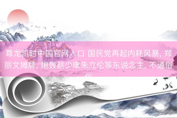 尊龙凯时中国官网入口 国民党再起内耗风暴， 郑丽文摊牌， 炮轰赵少康朱立伦等东说念主， 不通俗