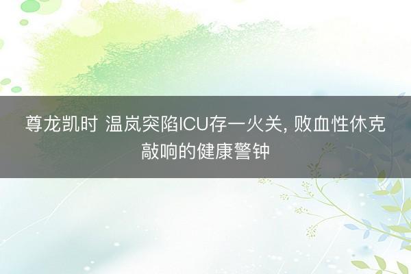 尊龙凯时 温岚突陷ICU存一火关， 败血性休克敲响的健康警钟