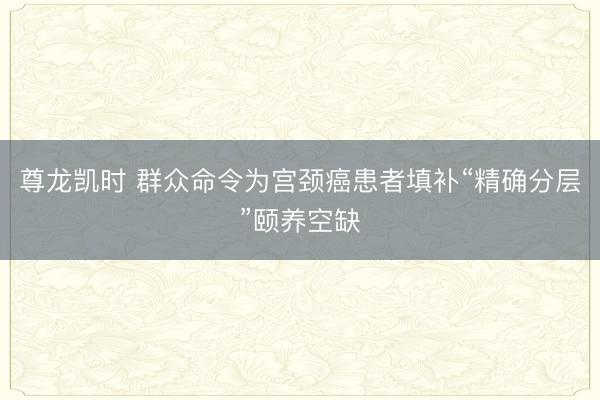 尊龙凯时 群众命令为宫颈癌患者填补“精确分层”颐养空缺