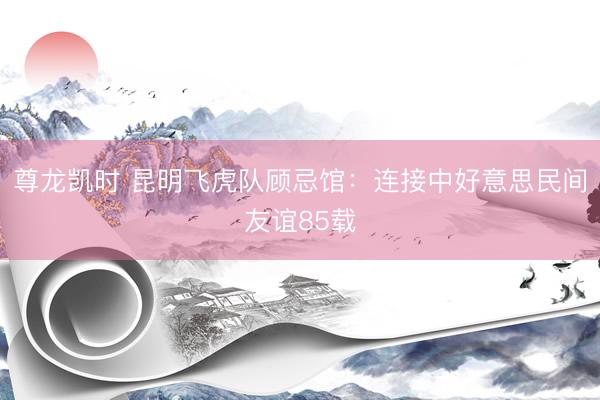 尊龙凯时 昆明飞虎队顾忌馆：连接中好意思民间友谊85载