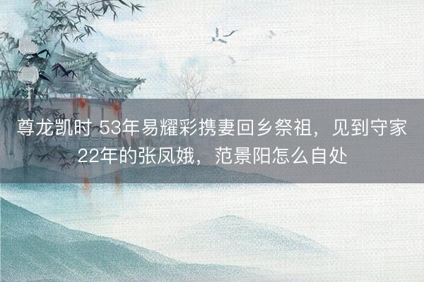 尊龙凯时 53年易耀彩携妻回乡祭祖,见到守家22年的张凤娥,范景阳怎么自处