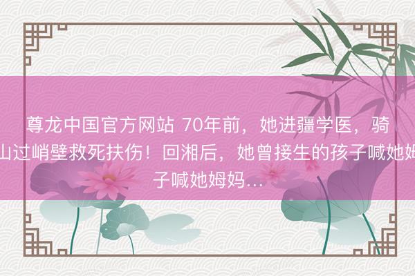 尊龙中国官方网站 70年前，她进疆学医，骑马翻山过峭壁救死扶伤！回湘后，她曾接生的孩子喊她姆妈…