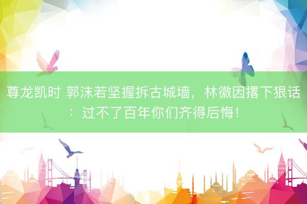 尊龙凯时 郭沫若坚握拆古城墙，林徽因撂下狠话：过不了百年你们齐得后悔！