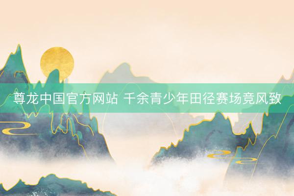 尊龙中国官方网站 千余青少年田径赛场竞风致