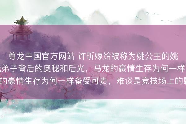 尊龙中国官方网站 许昕嫁给被称为姚公主的姚彦，袒护在这位黄海诚弟子背后的奥秘和后光，马龙的豪情生存为何一样备受可贵，难谈是竞技场上的羁绊？