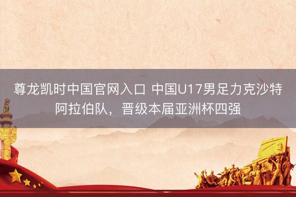 尊龙凯时中国官网入口 中国U17男足力克沙特阿拉伯队，晋级本届亚洲杯四强