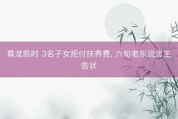 尊龙凯时 3名子女拒付扶养费， 六旬老东说念主告状