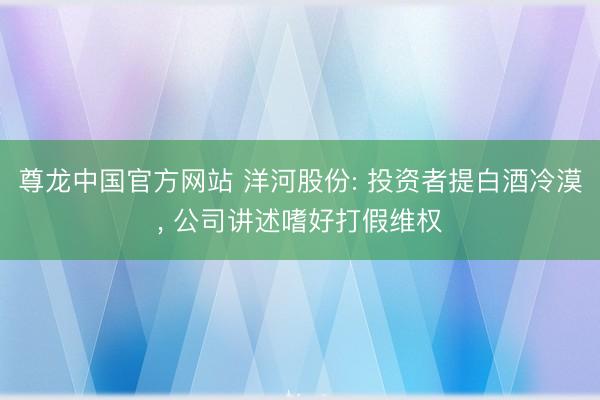 尊龙中国官方网站 洋河股份: 投资者提白酒冷漠， 公司讲述嗜好打假维权