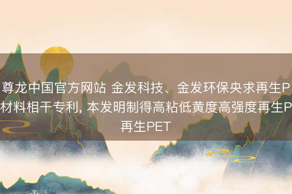 尊龙中国官方网站 金发科技、金发环保央求再生PET材料相干专利， 本发明制得高粘低黄度高强度再生PET