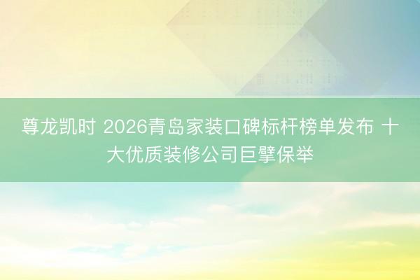 尊龙凯时 2026青岛家装口碑标杆榜单发布 十大优质装修公司巨擘保举