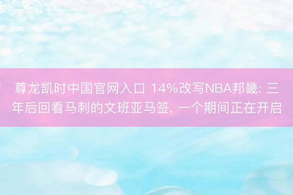 尊龙凯时中国官网入口 14%改写NBA邦畿: 三年后回看马刺的文班亚马签， 一个期间正在开启