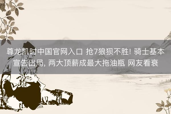 尊龙凯时中国官网入口 抢7狼狈不胜! 骑士基本宣告出局， 两大顶薪成最大拖油瓶 网友看衰
