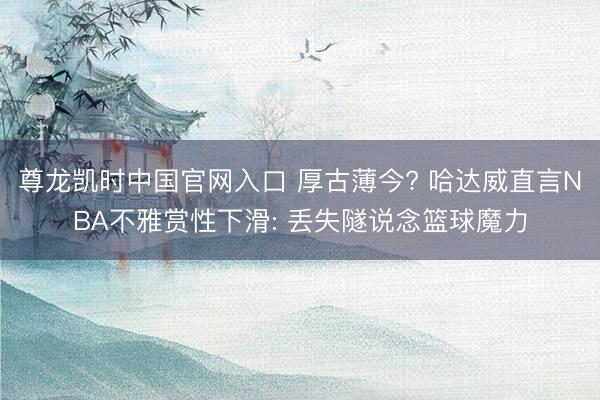 尊龙凯时中国官网入口 厚古薄今? 哈达威直言NBA不雅赏性下滑: 丢失隧说念篮球魔力