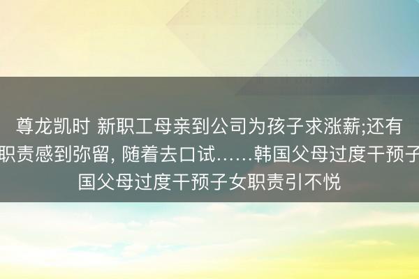尊龙凯时 新职工母亲到公司为孩子求涨薪;还有父亲因孩子找职责感到弥留， 随着去口试……韩国父母过度干预子女职责引不悦