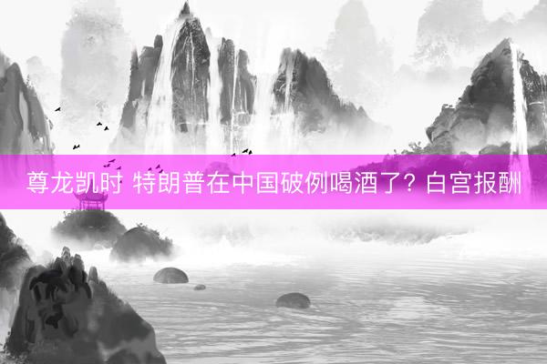 尊龙凯时 特朗普在中国破例喝酒了? 白宫报酬