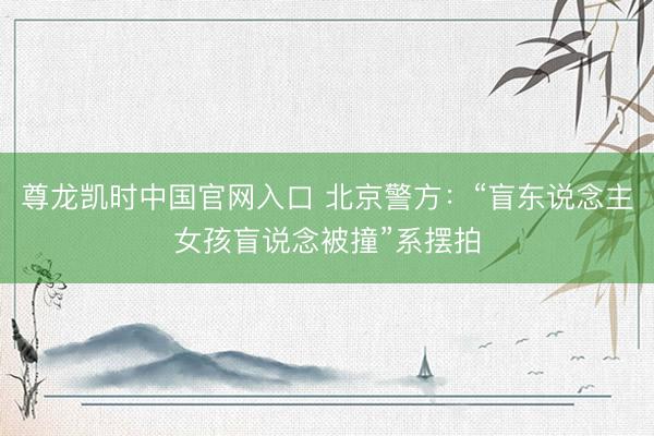 尊龙凯时中国官网入口 北京警方：“盲东说念主女孩盲说念被撞”系摆拍