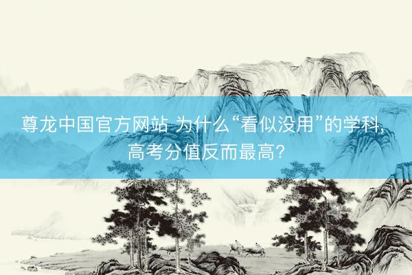 尊龙中国官方网站 为什么“看似没用”的学科， 高考分值反而最高?