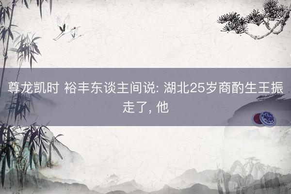 尊龙凯时 裕丰东谈主间说: 湖北25岁商酌生王振走了， 他