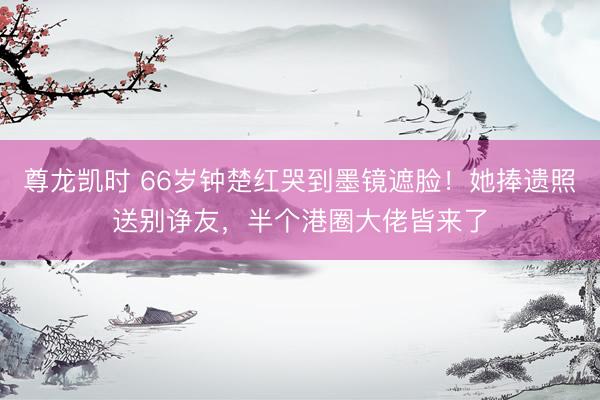尊龙凯时 66岁钟楚红哭到墨镜遮脸！她捧遗照送别诤友，半个港圈大佬皆来了