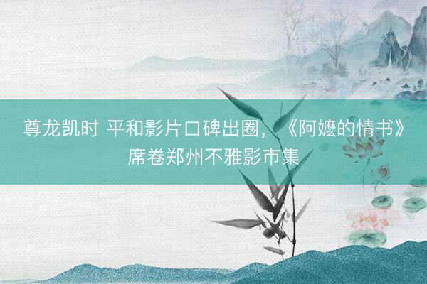 尊龙凯时 平和影片口碑出圈，《阿嬷的情书》席卷郑州不雅影市集