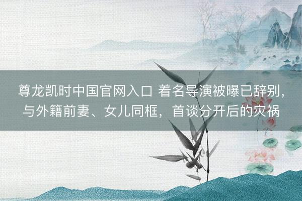 尊龙凯时中国官网入口 着名导演被曝已辞别，与外籍前妻、女儿同框，首谈分开后的灾祸
