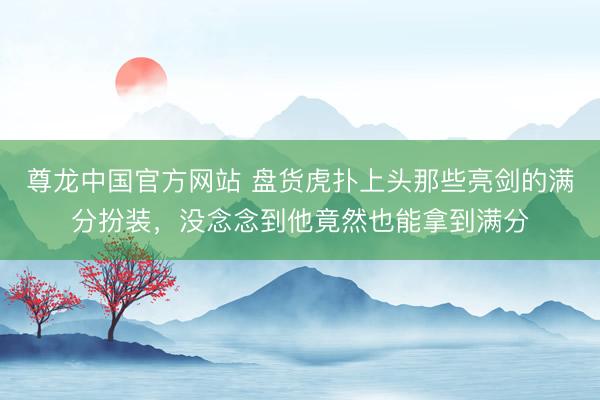 尊龙中国官方网站 盘货虎扑上头那些亮剑的满分扮装,没念念到他竟然也能拿到满分