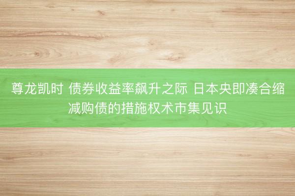 尊龙凯时 债券收益率飙升之际 日本央即凑合缩减购债的措施权术市集见识