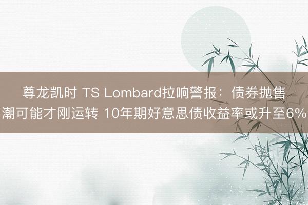 尊龙凯时 TS Lombard拉响警报：债券抛售潮可能才刚运转 10年期好意思债收益率或升至6%