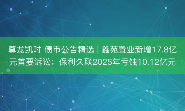 尊龙凯时 债市公告精选 | 鑫苑置业新增17.8亿元首要诉讼；保利久联2025年亏蚀10.12亿元