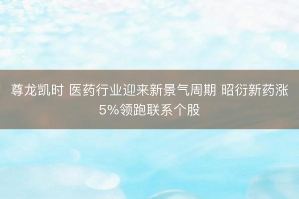 尊龙凯时 医药行业迎来新景气周期 昭衍新药涨5%领跑联系个股