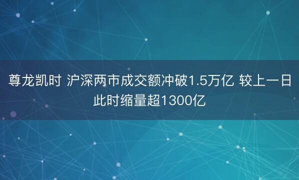 尊龙凯时 沪深两市成交额冲破1.5万亿 较上一日此时缩量超1300亿