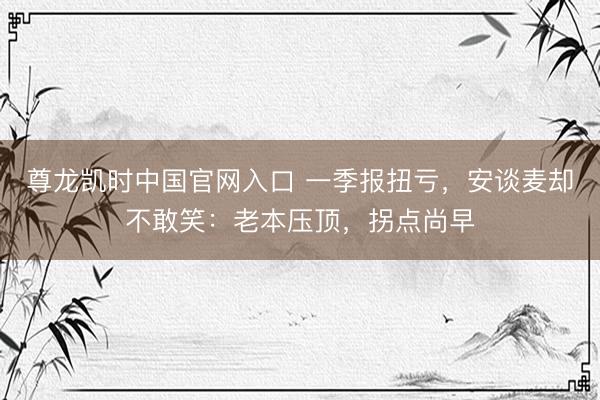 尊龙凯时中国官网入口 一季报扭亏，安谈麦却不敢笑：老本压顶，拐点尚早