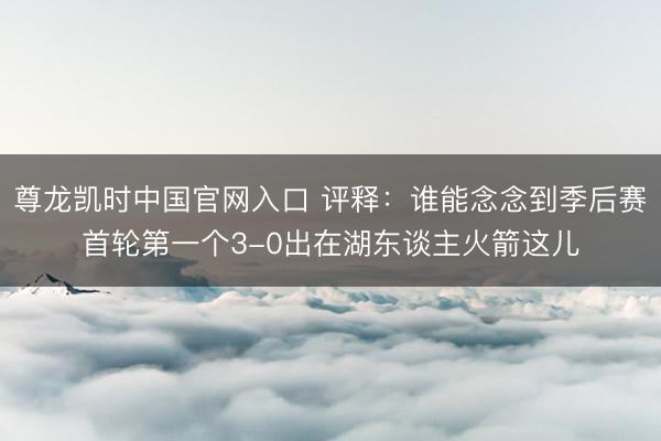 尊龙凯时中国官网入口 评释：谁能念念到季后赛首轮第一个3-0出在湖东谈主火箭这儿