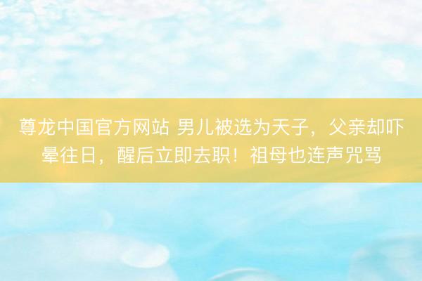 尊龙中国官方网站 男儿被选为天子，父亲却吓晕往日，醒后立即去职！祖母也连声咒骂