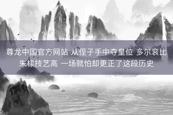 尊龙中国官方网站 从侄子手中夺皇位 多尔衮比朱棣技艺高 一场就怕却更正了这段历史