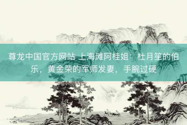 尊龙中国官方网站 上海滩阿桂姐：杜月笙的伯乐，黄金荣的军师发妻，手腕过硬