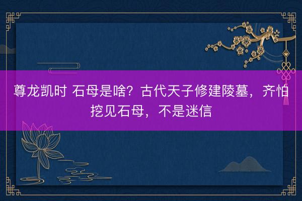 尊龙凯时 石母是啥？古代天子修建陵墓，齐怕挖见石母，不是迷信