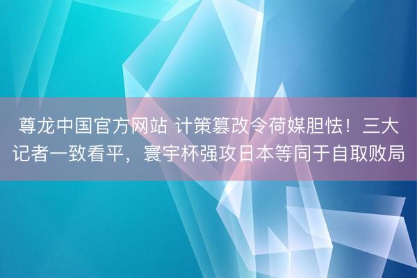 尊龙中国官方网站 计策篡改令荷媒胆怯！三大记者一致看平，寰宇杯强攻日本等同于自取败局