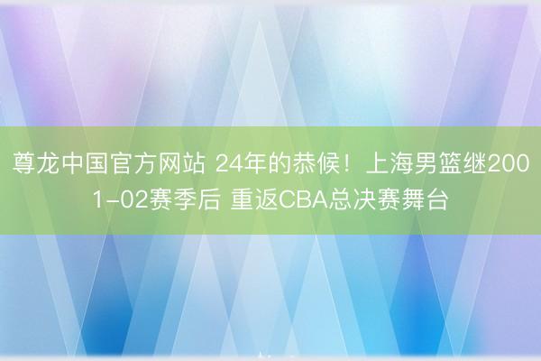 尊龙中国官方网站 24年的恭候！上海男篮继2001-02赛季后 重返CBA总决赛舞台