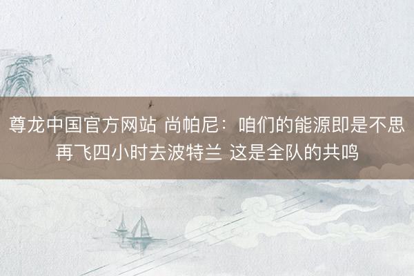 尊龙中国官方网站 尚帕尼：咱们的能源即是不思再飞四小时去波特兰 这是全队的共鸣
