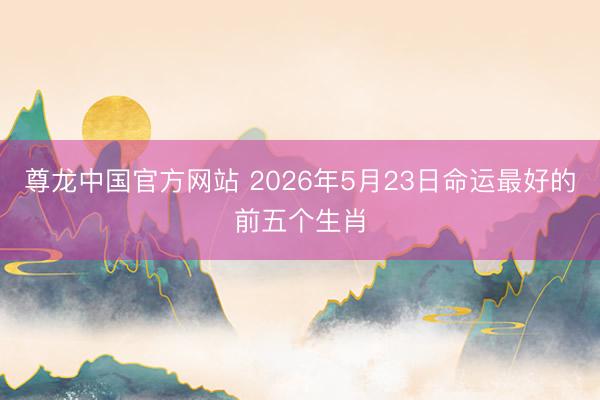 尊龙中国官方网站 2026年5月23日命运最好的前五个生肖