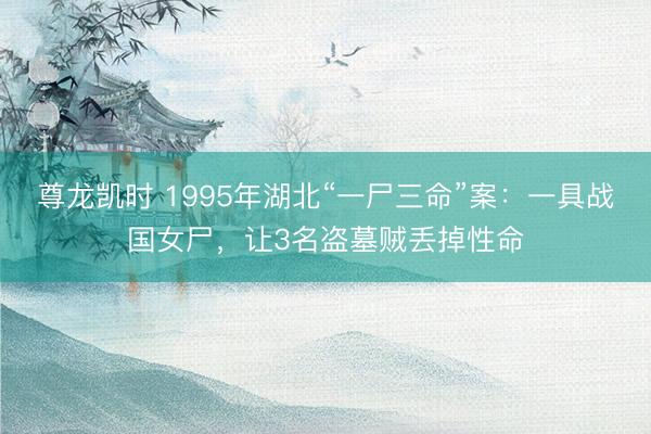 尊龙凯时 1995年湖北“一尸三命”案：一具战国女尸，让3名盗墓贼丢掉性命