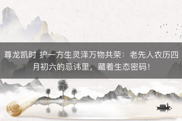 尊龙凯时 护一方生灵泽万物共荣：老先人农历四月初六的忌讳里，藏着生态密码！