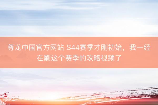 尊龙中国官方网站 S44赛季才刚初始，我一经在刷这个赛季的攻略视频了