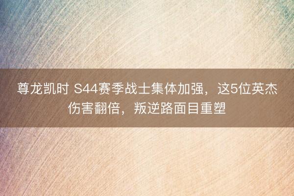 尊龙凯时 S44赛季战士集体加强，这5位英杰伤害翻倍，叛逆路面目重塑