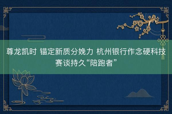 尊龙凯时 锚定新质分娩力 杭州银行作念硬科技赛谈持久“陪跑者”