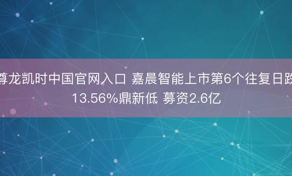 尊龙凯时中国官网入口 嘉晨智能上市第6个往复日跌13.56%鼎新低 募资2.6亿