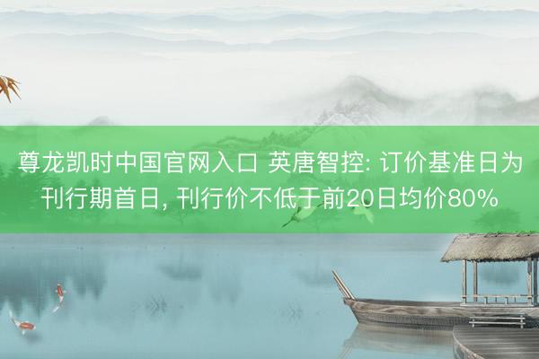 尊龙凯时中国官网入口 英唐智控: 订价基准日为刊行期首日， 刊行价不低于前20日均价80%